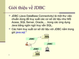 3
Giới thiệu về JDBC
 JDBC (Java DataBase Connectivity) là một thư việc
chuẩn dùng để truy xuất các cơ sở dữ liệu như MS
Acess, SQL Server, Oracle,… trong các ứng dụng
Java bằng ngôn ngữ truy vấn SQL.
 Các hàm truy xuất cơ sở dữ liệu với JDBC nằm trong
gói java.sql.*
CSDL
JDBC
JDBC
CSDL
JDBC
 