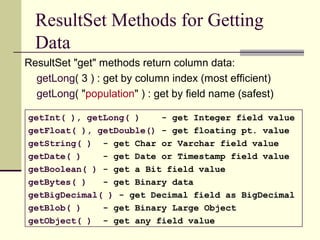 ResultSet Methods for Getting
Data
ResultSet "get" methods return column data:
getLong( 3 ) : get by column index (most efficient)
getLong( "population" ) : get by field name (safest)
getInt( ), getLong( ) - get Integer field value
getFloat( ), getDouble() - get floating pt. value
getString( ) - get Char or Varchar field value
getDate( ) - get Date or Timestamp field value
getBoolean( ) - get a Bit field value
getBytes( ) - get Binary data
getBigDecimal( ) - get Decimal field as BigDecimal
getBlob( ) - get Binary Large Object
getObject( ) - get any field value
 