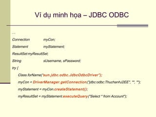 Ví dụ minh họa – JDBC ODBC
…
Connection myCon;
Statement myStatement;
ResultSet myResultSet;
String sUsername, sPassword;
try {
Class.forName(“sun.jdbc.odbc.JdbcOdbcDriver”);
myCon = DriverManager.getConnection("jdbc:odbc:ThuchanhJ2EE", "", "");
myStatement = myCon.createStatement();
myResultSet = myStatement.executeQuery("Select * from Account");
 