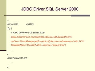 JDBC Driver SQL Server 2000
…
Connection myCon;
Try {
// JDBC Driver for SQL Server 2000
Class.forName("com.microsoft.jdbc.sqlserver.SQLServerDriver");
myCon = DriverManager.getConnection("jdbc:microsoft:sqlserver://hntin:1433;
DatabaseName=ThuchanhJ2EE; User=sa; Password=sa");
…
}
catch (Exception e) {
…
}
 