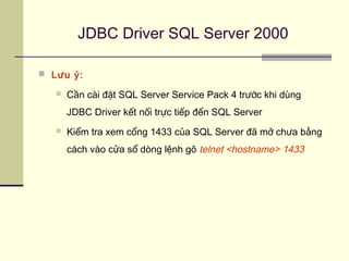 JDBC Driver SQL Server 2000
 Lưu ý:
 Cần cài đặt SQL Server Service Pack 4 trước khi dùng
JDBC Driver kết nối trực tiếp đến SQL Server
 Kiểm tra xem cổng 1433 của SQL Server đã mở chưa bằng
cách vào cửa sổ dòng lệnh gõ telnet <hostname> 1433
 