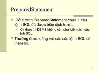 39
PreparedStatement
 Đối tượng PreparedStatement chứa 1 câu
lệnh SQL đã được biên dịch trước.
 Khi thực thi DBMS không cần phải biên dịch câu
lệnh SQL.
 Thường được dùng với các câu lệnh SQL có
tham số.
 