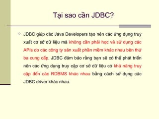 Tại sao cần JDBC?
 JDBC giúp các Java Developers tạo nên các ứng dụng truy
xuất cơ sở dữ liệu mà không cần phải học và sử dụng các
APIs do các công ty sản xuất phần mềm khác nhau bên thứ
ba cung cấp. JDBC đảm bảo rằng bạn sẽ có thể phát triển
nên các ứng dụng truy cập cơ sở dữ liệu có khả năng truy
cập đến các RDBMS khác nhau bằng cách sử dụng các
JDBC driver khác nhau.
 