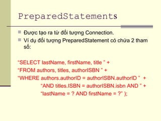 PreparedStatements
 Được tạo ra từ đối tượng Connection.
 Ví dụ đối tượng PreparedStatement có chứa 2 tham
số:
“SELECT lastName, firstName, title ” +
“FROM authors, titles, authorISBN ” +
“WHERE authors.authorID = authorISBN.authorID ” +
“AND titles.ISBN = authorISBN.isbn AND ” +
“lastName = ? AND firstName = ?” );
 