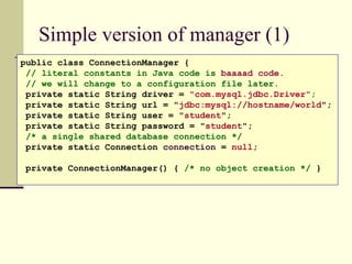 Simple version of manager (1)
public class ConnectionManager {
// literal constants in Java code is baaaad code.
// we will change to a configuration file later.
private static String driver = "com.mysql.jdbc.Driver";
private static String url = "jdbc:mysql://hostname/world";
private static String user = "student";
private static String password = "student";
/* a single shared database connection */
private static Connection connection = null;
private ConnectionManager() { /* no object creation */ }
 
