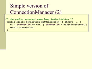 Simple version of
ConnectionManager (2)
/* the public accessor uses lazy instantiation */
public static Connection getConnection( ) throws ... {
if ( connection == null ) connection = makeConnection();
return connection;
}
 