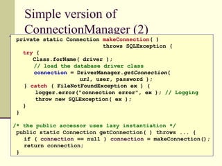 Simple version of
ConnectionManager (2)
private static Connection makeConnection( )
throws SQLException {
try {
Class.forName( driver );
// load the database driver class
connection = DriverManager.getConnection(
url, user, password );
} catch ( FileNotFoundException ex ) {
logger.error("connection error", ex ); // Logging
throw new SQLException( ex );
}
}
/* the public accessor uses lazy instantiation */
public static Connection getConnection( ) throws ... {
if ( connection == null ) connection = makeConnection();
return connection;
}
 
