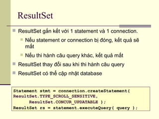 ResultSet
 ResultSet gắn kết với 1 statement và 1 connection.
 Nếu statement or connection bị đóng, kết quả sẽ
mất
 Nếu thi hành câu query khác, kết quả mất
 ResultSet thay đổi sau khi thi hành câu query
 ResultSet có thể cập nhật database
Statement stmt = connection.createStatement(
ResultSet.TYPE_SCROLL_SENSITIVE,
ResultSet.CONCUR_UPDATABLE );
ResultSet rs = statement.executeQuery( query );
 