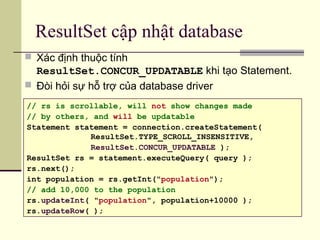 ResultSet cập nhật database
 Xác định thuộc tính
ResultSet.CONCUR_UPDATABLE khi tạo Statement.
 Đòi hỏi sự hỗ trợ của database driver
// rs is scrollable, will not show changes made
// by others, and will be updatable
Statement statement = connection.createStatement(
ResultSet.TYPE_SCROLL_INSENSITIVE,
ResultSet.CONCUR_UPDATABLE );
ResultSet rs = statement.executeQuery( query );
rs.next();
int population = rs.getInt("population");
// add 10,000 to the population
rs.updateInt( "population", population+10000 );
rs.updateRow( );
 