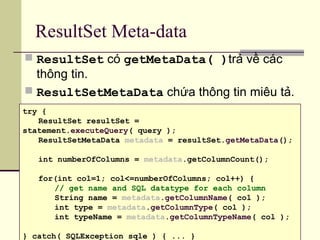 ResultSet Meta-data
 ResultSet có getMetaData( )trả về các
thông tin.
 ResultSetMetaData chứa thông tin miêu tả.
try {
ResultSet resultSet =
statement.executeQuery( query );
ResultSetMetaData metadata = resultSet.getMetaData();
int numberOfColumns = metadata.getColumnCount();
for(int col=1; col<=numberOfColumns; col++) {
// get name and SQL datatype for each column
String name = metadata.getColumnName( col );
int type = metadata.getColumnType( col );
int typeName = metadata.getColumnTypeName( col );
} catch( SQLException sqle ) { ... }
 