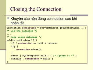 Closing the Connection
 Khuyến cáo nên đóng connection sau khi
hoàn tất
Connection connection = DriverManager.getConnection(...);
/* use the database */
...
/* done using database */
public void close( ) {
if ( connection == null ) return;
try {
connection.close();
}
catch ( SQLException sqle ) { /* ignore it */ }
finally { connection = null; }
}
 