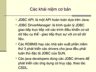  JDBC API: là một API hoàn toàn dựa trên Java.
 JDBC DriverManager: là trình quản lý JDBC
giao tiếp trực tiếp với các trình điều khiển cơ sở
dữ liệu cụ thể - giao tiếp thực sự với cơ sở dữ
liệu.
 Các RDBMS hay các nhà sản xuất phần mềm
thứ 3 phát triển các drivers cho java đều phải
tuân thủ đặc tả JDBC của SUN.
 Các java developers dùng các JDBC drivers để
phát triển các ứng dụng có truy cập, thao tác
CSDL.
Các khái niệm cơ bản
 