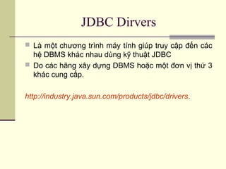 JDBC Dirvers
 Là một chương trình máy tính giúp truy cập đến các
hệ DBMS khác nhau dùng kỹ thuật JDBC
 Do các hãng xây dựng DBMS hoặc một đơn vị thứ 3
khác cung cấp.
http://industry.java.sun.com/products/jdbc/drivers.
 