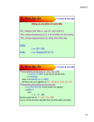 5/9/2013
10
II. Hàm lập sẵn 3.Vector & ma trận
Mảng có các phần tử cách đều
Tên_mảng=[ ptử đầu a : gia số : ptử cuối b ];
Tên_mảng=linspace(a,b,n); n là số phần tử của mảng
Tên_mảng=logspace(a,b,n); tăng theo hàm log
Ví dụ:
>>u= [0:1:10]
Hoặc: >>u= linspace(0,10,11)
II. Hàm lập sẵn 3.Vector & ma trận
Tìm nghiệm của đa thức x3 + 6x2 -11x +290
>>a=[1,6,-11,290]; % các hệ số của đa thức.
>>x=roots(a)
Hoặc >>x=roots([1,6,-11,290]);
Đa thức trên có 3 nghiệm là: x1= -10 và x2= 2+5i, x3= 2-5i
Dùng hàm poly() kiểm tra lại ví dụ trên
>>r=[-10,2+5i,2-5i]; % cho trước các nghiệm
>>poly( r )
ans=
1 6 -11 290
Đa thức phải tìm là: x3 + 6x2 -11x +290.
Lưu ý: các hệ số được sắp xếp theo lũy thừa giảm của biến.
 
