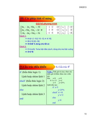 5/9/2013
13
III. Các phép tính về mảng
Giải hệ phương trình
4x1 - 2x2 -10x3 = -10
2x1 +10x2 -12x3 = 32 
-4x1 - 6x2 +16x3 = -16
Cách 1:
>> A=[4 -2 -10;2 10 -12;-4 -6 16]
>> B=[-10;32;-16]
>> X=AB % dùng cho tất cả
Cách 2:
>> C=inv(A) %ma trận đảo của A, dùng cho ma trận vuông
>> X=C*B
IV.Cấu trúc điều khiển 1. Cấu trúc IF
if (biểu thức logic 1)
Lệnh hoặc nhóm lệnh 1
elseif (biểu thức logic 2)
Lệnh hoặc nhóm lệnh 2
else
Lệnh hoặc nhóm lệnh 3
end
Ví dụ : Tính giá trị của y theo các
miền giá trị khác nhau của x như
sau:
Nếu x<0 , y=0
0 x 5 , y=x2
x>5 , y=25*x
Lệnh như sau :
if x>5
y=25*x
elseif x>=0
y=x^2
else
y=0
end

 