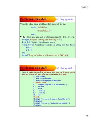 5/9/2013
16
IV.Cấu trúc điều khiển 4. Vòng lặp while
Vòng lặp while dùng khi không biết trước số lần lặp.
while <điều kiện>
<lệnh thi hành>
end
Ví dụ : Tính tổng của n số tự nhiên đầu tiên: S = 1+2+3+…+n
n=input('Nhap so so hang can tinh tong n = ');
k=0; S=0; %gia tri ban dau cua tong s
while (k<=n) %kết thúc vòng lặp khi không còn thỏa đkiện
S=S+k;
k=k+1;
end
fprintf('Tong so %d so tu nhien dau tien la %d' ,n,S)
IV.Cấu trúc điều khiển 4. Vòng lặp while
Ví dụ 2: Nhập vào các số từ bàn phím. Tính tổng các số dương tới khi
tổng này > 50 thì kết thúc .Đếm xem có bao nhiêu số đã nhập .
1. S=0; %tổng
2. k=0; %các số dương
3. m=0; % số lượng các số nhập vào
4. while S <= 50
5. x=input('Nhap cac so tu ban phim x = ')
6. m=m+1;
7. if x>0
8. S=S+x;
9. k=k+1;
10. end
11. end
12. disp('=> So cac so da nhap tu ban phim la : ')
13. disp(m)
14. disp('=> So cac so (+) nhap tu ban phim la : ')
15. disp(k)
 