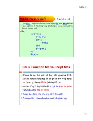 5/9/2013
17
IV.Cấu trúc điều khiển 5. Lệnh break
• Lệnh break cho phép chấm dứt sớm vòng lặp for hoặc while khi thỏa
1 điều kiện nào đó bên trong vòng lặp nhưng nó không chấm dứt việc
thực thi chương trình.
Ví dụ:
for n=1:10
x=60-n^2;
if x<0
break;
end
y=sqrt(x);
end
disp(y)
Bài 3. Function file và Script files
 Chúng ta có thể viết và lưu các chương trình
Matlab trong những tập tin có phần mở rộng dạng
.m, được gọi là các M-file (Ví dụ ptb2.m).
 Matlab dùng 2 loại M-file là script file (tập tin lệnh)
và function file (tập tin hàm).
Script file: dùng cho chương trình đơn giản
Function file : dùng cho chương trình phức tạp
 