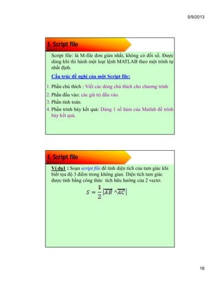 5/9/2013
18
I. Script file
Script file: là M-file đơn giản nhất, không có đối số. Được
dùng khi thi hành một loạt lệnh MATLAB theo một trình tự
nhất định.
Cấu trúc đề nghị của một Script file:
1. Phần chú thích : Viết các dòng chú thích cho chương trình.
2. Phần đầu vào: các giá trị đầu vào.
3. Phần tính toán.
4. Phần trình bày kết quả: Dùng 1 số hàm của Matlab để trình
bày kết quả.
I. Script file
Ví dụ1 : Soạn script file để tính diện tích của tam giác khi
biết tọa độ 3 điểm trong không gian. Diện tích tam giác
được tính bằng công thức tích hữu hướng của 2 vectơ.
 