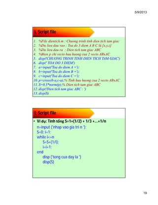 5/9/2013
19
I. Script file
1. %File dientich.m : Chuong trinh tinh dien tich tam giac
2. %Du lieu dau vao : Toa do 3 diem A B C là [x,y,z]
3. %Du lieu dau ra : Dien tich tam giac ABC
4. %Bien p chi vecto huu huong cua 2 vecto ABxAC
5. disp('CHUONG TRINH TINH DIEN TICH TAM GIAC')
6. disp(' TOA DO 3 DIEM')
7. a=input('Toa do diem A =');
8. b=input('Toa do diem B =');
9. c=input('Toa do diem C =');
10. p=cross(b-a,c-a);% Tinh huu huong cua 2 vecto ABxAC
11. S=0.5*norm(p);% Dien tich tam giac ABC
12. disp('Dien tich tam giac ABC : ')
13. disp(S)
I. Script file
• Ví dụ: Tính tổng S=1+(1/2) + 1/3 +...+1/n
n=input ('nhap vao gia tri n ');
S=0; i=1;
while i<=n
S=S+(1/i);
i=i+1;
end
disp ('tong cua day la ')
disp(S)
 