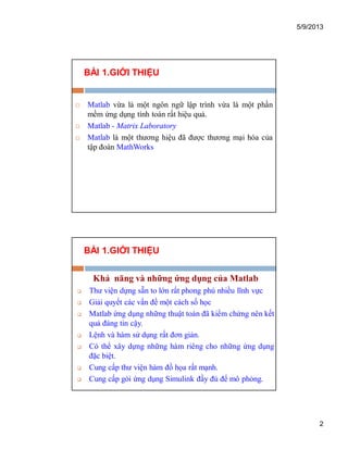 5/9/2013
2
BÀI 1.GIỚI THIỆU
 Matlab vừa là một ngôn ngữ lập trình vừa là một phần
mềm ứng dụng tính toán rất hiệu quả.
 Matlab - Matrix Laboratory
 Matlab là một thương hiệu đã được thương mại hóa của
tập đoàn MathWorks
BÀI 1.GIỚI THIỆU
Khả năng và những ứng dụng của Matlab
 Thư viện dựng sẵn to lớn rất phong phú nhiều lĩnh vực
 Giải quyết các vấn đề một cách số học
 Matlab ứng dụng những thuật toán đã kiểm chứng nên kết
quả đáng tin cậy.
 Lệnh và hàm sử dụng rất đơn giản.
 Có thể xây dựng những hàm riêng cho những ứng dụng
đặc biệt.
 Cung cấp thư viện hàm đồ họa rất mạnh.
 Cung cấp gói ứng dụng Simulink đầy đủ để mô phỏng.
 