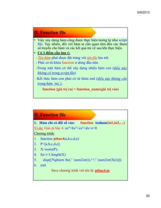5/9/2013
20
II. Function file
• Việc xây dựng hàm cũng được thực hiện tương tự như script
file. Tuy nhiên, đối với hàm ta cần quan tâm đến các tham
số truyền cho hàm và các kết quả trả về sau khi thực hiện.
• Có 3 điểm cần lưu ý:
- Tên hàm phải được đặt trùng với tên file lưu trữ.
- Phải có từ khóa function ở dòng đầu tiên.
-Trong một hàm có thể xây dựng nhiều hàm con (điều này
không có trong script file).
-Kết thúc hàm con phải có từ khóa end (điều này không cần
trong hàm ‘mẹ’).
function [giá trị ra] = function_name(giá trị vào)
II. Function file
1. Hàm chỉ có đối số vào: function tenham(in1,in2,…)
Ví dụ: Giải pt bậc 4: ax4+bx3+cx2+dx+e=0
Chương trình:
1. function ptbac4(a,b,c,d,e)
2. P=[a,b,c,d,e];
3. X=roots(P);
4. for i=1:length(X)
5. disp(['Nghiem thu',' ',num2str(i),'=',' ',num2str(X(i))])
6. end
Save chương trình với tên là: ptbac4.m
 