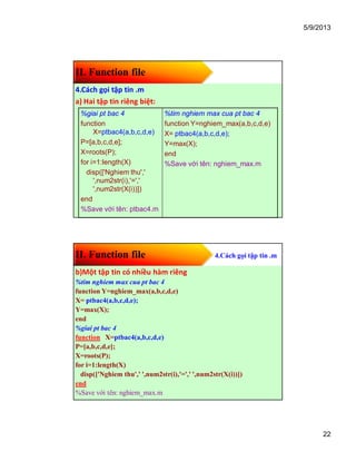 5/9/2013
22
II. Function file
4.Cách gọi tập tin .m
a) Hai tập tin riêng biệt:
%giai pt bac 4
function
X=ptbac4(a,b,c,d,e)
P=[a,b,c,d,e];
X=roots(P);
for i=1:length(X)
disp(['Nghiem thu','
',num2str(i),'=','
',num2str(X(i))])
end
%Save với tên: ptbac4.m
%tim nghiem max cua pt bac 4
function Y=nghiem_max(a,b,c,d,e)
X= ptbac4(a,b,c,d,e);
Y=max(X);
end
%Save với tên: nghiem_max.m
II. Function file 4.Cách gọi tập tin .m
b)Một tập tin có nhiều hàm riêng
%tim nghiem max cua pt bac 4
function Y=nghiem_max(a,b,c,d,e)
X= ptbac4(a,b,c,d,e);
Y=max(X);
end
%giai pt bac 4
function X=ptbac4(a,b,c,d,e)
P=[a,b,c,d,e];
X=roots(P);
for i=1:length(X)
disp(['Nghiem thu',' ',num2str(i),'=',' ',num2str(X(i))])
end
%Save với tên: nghiem_max.m
 