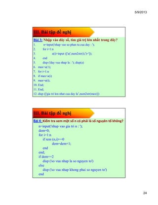 5/9/2013
24
III. Bài tập đề nghị
Bài 3: Nhập vào dãy số, tìm giá trị lớn nhất trong dãy?
1. n=input('nhap vao so phan tu cua day : ');
2. for i=1:n
3. a(i)=input (['a(',num2str(i),')=']);
4. end
5. disp ('day vua nhap la : '); disp(a)
6. max=a(1);
7. for i=1:n
8. if max<a(i)
9. max=a(i);
10. End;
11. End;
12. disp (['gia tri lon nhat cua day la’,num2str(max)])
III. Bài tập đề nghị
Bài 4: Kiểm tra xem một số n có phải là số nguyên tố không?
n=input('nhap vao gia tri n : ');
dem=0;
for i=1:n
if rem (n,i)==0
dem=dem+1;
end
end;
if dem==2
disp ('so vua nhap la so nguyen to')
else
disp ('so vua nhap khong phai so nguyen to')
end
 