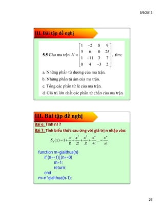 5/9/2013
25
III. Bài tập đề nghị
III. Bài tập đề nghị
Bài 6: Tính n! ?
Bài 7: Tính biểu thức sau ứng với giá trị n nhập vào:
function m=giaithua(n)
if (n==1)|(n==0)
m=1;
return;
end
m=n*giaithua(n-1);
!
...
!4!3!2!1
1)(
432
n
xxxxx
xS
n
n 
 