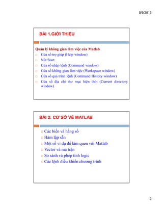 5/9/2013
3
BÀI 1.GIỚI THIỆU
Quản lý không gian làm việc của Matlab
 Cửa sổ trợ giúp (Help window)
 Nút Start
 Cửa sổ nhập lệnh (Command window)
 Cửa sổ không gian làm việc (Workspace window)
 Cửa sổ quá trình lệnh (Command History window)
 Cửa sổ địa chỉ thư mục hiện thời (Current directory
window)
BÀI 2: CƠ SỞ VỀ MATLAB
 Các biến và hằng số
 Hàm lập sẵn
 Một số ví dụ để làm quen với Matlab
 Vector và ma trận
 So sánh và phép tính logic
 Các lệnh điều khiển chương trình
 