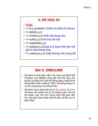 5/9/2013
35
II. ĐỒ HỌA 3D
• Ví dụ:
• >> [x,y,z]=peaks; %hàm có phân bố Gauss
• >> plot3(x,y,z)
• >> mesh(x,y,z) %bề mặt dạng lưới
• >> surf(x,y,z) %tô màu bề mặt
• >> waterfall(x,y,z)
• >> pcolor(x,y,z)%giá trị Z được thể hiện với
giá trị màu tương ứng
• >> contour(x,y,z) %lấy đường viền trong 2D
Bài 5: SIMULINK
• Simulink là một phần mềm mở rộng của MATLAB
(Toolbox của Matlab) dùng để mô hình hoá, mô
phỏng và phân tích một hệ thống động, thiết kế hệ
thống điều khiển, thiết kế DSP, hệ thống thông tin
và các ứng dụng mô phỏng khác.
• Simulink được ghép bởi hai từ Simulation và Link.
Simulink cho phép mô tả hệ thống tuyến tính,hệ
phi tuyến, các mô hình trong miền thời gian liên
tục, hay gián đoạn hoặc một hệ gồm cả liên tục và
gián đoạn.
 