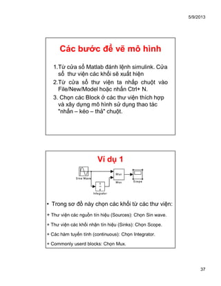 5/9/2013
37
Các bước để vẽ mô hình
1.Từ cửa sổ Matlab đánh lệnh simulink. Cửa
sổ thư viện các khối sẽ xuất hiện
2.Từ cửa sổ thư viện ta nhấp chuột vào
File/New/Model hoặc nhấn Ctrl+ N.
3. Chọn các Block ở các thư viện thích hợp
và xây dựng mô hình sử dụng thao tác
"nhấn – kéo – thả" chuột.
Ví dụ 1
• Trong sơ đồ này chọn các khối từ các thư viện:
+ Thư viện các nguồn tín hiệu (Sources): Chọn Sin wave.
+ Thư viện các khối nhận tín hiệu (Sinks): Chọn Scope.
+ Các hàm tuyến tính (continuous): Chọn Integrator.
+ Commonly userd blocks: Chọn Mux.
 