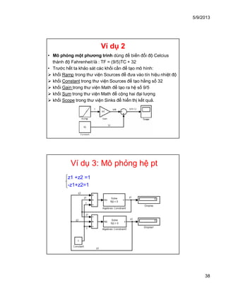 5/9/2013
38
Ví dụ 2
• Mô phỏng một phương trình dùng để biến đổi độ Celcius
thành độ Fahrenheit là : TF = (9/5)TC + 32
• Trước hết ta khảo sát các khối cần để tạo mô hình:
 khối Ramp trong thư viện Sources để đưa vào tín hiệu nhiệt độ
 khối Constant trong thư viện Sources để tạo hằng số 32
 khối Gain trong thư viện Math để tạo ra hệ số 9/5
 khối Sum trong thư viện Math để cộng hai đại lượng
 khối Scope trong thư viện Sinks để hiển thị kết quả.
Ví dụ 3: Mô phỏng hệ pt
z1 +z2 =1
-z1+z2=1
 