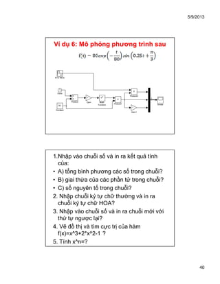 5/9/2013
40
Ví dụ 6: Mô phỏng phương trình sau
Sine Wave
Scope
Product2
Product1
Product
eu
Math
Function
-1
Gain1
-1
Gain
80
Constant
Clock
3
Sine Wave
Scope
Product2
Product1
Product
eu
Math
Function
-1
Gain1
-1
Gain
80
Constant
Clock
3
1.Nhập vào chuỗi số và in ra kết quả tính
của:
• A) tổng bình phương các số trong chuỗi?
• B) giai thừa của các phần tử trong chuỗi?
• C) số nguyên tố trong chuỗi?
2. Nhập chuỗi ký tự chữ thường và in ra
chuỗi ký tự chữ HOA?
3. Nhập vào chuỗi số và in ra chuỗi mới với
thứ tự ngược lại?
4. Vẽ đồ thị và tìm cực trị của hàm
f(x)=x^3+2*x^2-1 ?
5. Tính x^n=?
 
