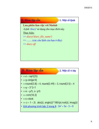 5/9/2013
6
II. Hàm lập sẵn 1. Một số lệnh
Lưu phiên làm việc với Matlab
-Lệnh 'diary' sử dụng cho mục đích này.
Thực hiện:
>> diary('diary_file_name')
>> ........ (các câu lệnh của bạn ở đây)
>> diary off
II. Hàm lập sẵn 2. Một số ví dụ
• >>z = sqrt(25)
• >>y=sin(pi/4)
• >>round(3.8) = 4, round(3.49) = 3, round(3.5) = 4
• >>y = 3^2+1
• >>x = y/5, z= y5
• >> rem(10,3)
• >>c=clock
• >> z = 1 – 2i, abs(z), angle(z)*180/pi,real(z), imag(z)
• Giải phương trình bậc 2 trong R : 2x2 + 5x - 3 = 0
 