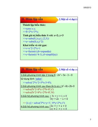 5/9/2013
7
II. Hàm lập sẵn 2.Một số ví dụ(tt)
Thành lập biểu thức:
>>syms x y;
>>S=2*x+3*y;
Tính giá trị biểu thức S với: x=2; y=3
>>u=subs(S,{x,y},{2,3})
>>u= subs(S,x,y^2)
Khai triển và rút gọn:
>>v=x^2+2*x+1
>>a=factor(v),b=expand(a)
>>c=factor(x^4-1), d=simplify(c)
II. Hàm lập sẵn 2.Một số ví dụ (tt)
1.Giải phương trình bậc 2 trong R : 2x2 + 5x - 3 = 0
Sử dụng lệnh “solve”
>>solve(‘2*x^2+5*x-3=0');
2.Giải phương trình sau theo ẩn b và c: b2 +8c+2b=0
>>solve('b^2+8*c+2*b=0','c')
>>solve('b^2+8*c+2*b=0',‘b')
3.Giải hệ phương trình sau:
>> [x y] = solve('3*x+y+1', '4*y+2*x-1')
4.Giải hệ phương trình sau:
 