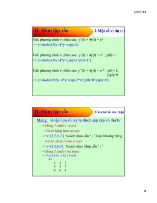 5/9/2013
9
II. Hàm lập sẵn 2.Một số ví dụ (tt)
Giải phương trình vi phân sau: y’(t) + 4y(t) = e-t
>> y=dsolve('Dy+4*y=exp(-t)')
Giải phương trình vi phân sau: y’(t) + 4y(t) = e-t , y(0)=1
>> y=dsolve('Dy+4*y=exp(-t)','y(0)=1‘)
Giải phương trình vi phân sau: y’’(t) + 4y(t) = e-2t , y(0)=1,
y(pi)=0
>> y=dsolve('D2y+4*y=exp(-2*t)','y(0)=0','y(pi)=0')
II. Hàm lập sẵn 3.Vector & ma trận
Mảng:Mảng: là tập hợp số, ký tự được sắp xếp có thứ tự
• Mảng 1 chiều ( vectơ)
-Vectơ hàng (row array)
>>x=[2,7,0,-3] %cách nhau dấu ‘ , ’ hoặc khoảng trắng.
-Vectơ cột (column array)
>>v=[3;5;6;9] %cách nhau bằng dấu ‘ ; ’
• Mảng 2 chiều( ma trận)
>> A=[2,4,6 ; 3,5,7 ; 4,6,8]
A=
2 4 6
3 5 7
4 6 8
 
