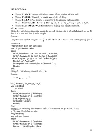 LẬP TRÌNH PASCAL
• Thủ tục CLRSCR: Xoá màn hình và đưa con trỏ về góc trên bên trái màn hình.
• Thủ tục CLREOL: Xóa các ký tự từ vị trí con trỏ đến hết dòng.
• Thủ tục DELLINE: Xoá dòng tại vị trí con trỏ và dồn các dòng ở phía dưới lên.
• Thủ tục TEXTCOLOR(color:Byte): Thiết lập màu cho các ký tự. Trong đó color ∈ [0,15].
• Thủ tục TEXTBACKGROUND(color:Byte): Thiết lập màu nền cho màn hình.
BÀI TẬP MẪU
Bài tập 2.1: Viết chương trình nhập vào độ dài hai cạnh của tam giác và góc giữa hai cạnh đó, sau đó
tính và in ra màn hình diện tích của tam giác.
Ý tưởng:
Công thức tính diện tích tam giác: S = )sin(..
2
1
θba với a,b là độ dài 2 cạnh và θ là góc kẹp giữa 2
cạnh a và b.
Program Tinh_dien_tich_tam_giac;
Var a,b,goc,dientich: Real;
Begin
Write('Nhap vao do dai canh thu nhat: '); Readln(a);
Write('Nhap vao do dai canh thu hai: '); Readln(b);
Write('Nhap vao goc giua hai canh: '); Readln(goc);
Dientich:=a*b*sin(goc)/2;
Writeln('Dien tich cua tam giac la: ',Dientich:0:2);
Readln;
End.
Bài tập 2.2: Viết chương trình tính n
x , x>0.
Ý tưởng:
Ta có:
1 1
ln x
n n n
x x e= =
Program Tinh_can_bac_n_cua_x;
Var x,S: Real;
n: Word;
Begin
Write('Nhap vao n= '); Readln(n);
Write('Nhap vao x= '); Readln(x);
S:=EXP(1/n*LN(x));
Writeln('S = ',S:0:2);
Readln;
End.
Bài tập 2.3:Viết chương trình nhập vào 2 số a, b. Sau đó hoán đổi giá trị của 2 số đó:
a/ Cho phép dùng biến trung gian.
Program Swap;
Var a,b,tam: Integer;
Begin
Write('Nhap vao a= '); Readln(a);
Write('Nhap vao b= '); Readln(b);
tam:=a; {tam lấy giá trị của a}
10
 