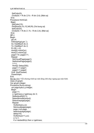 LẬP TRÌNH PASCAL
SetColor(0);
Circle(Xc + R div 2,Yc - R div 2,4); {Mat ca}
End;
Procedure HinhCa2;
Begin
SetColor(15);
PieSlice(Xc,Yc,15,345,R); {Ve bung ca}
SetColor(0);
Circle(Xc + R div 2 ,Yc - R div 2,4); {Mat ca}
End;
{$F-}
Begin
gd:=4;
InitGraph(gd,gm,’’);
Xc:=GetMaxX div 2;
Yc:=GetMaxY div 2;
R:=50; i:=0;
Hinh[0]:=HinhCa1;
Hinh[1]:=HinhCa2;
page1:=0; page2:=1;
Repeat
SetVisualPage(page1);
SetActivePage(page2);
i:=1-i;
Hinh[i]; Delay(200);
page1:=1-page1;
page2:=1-page2;
Until KeyPressed;
CloseGraph;
End.
Bài tập 10.6: Viết chương trình tạo một dòng chữ chạy ngang qua màn hình.
Uses crt,graph;
Var gd,gm:integer;
Procedure Run(s:string);
var page:byte;x,y:integer;
Begin
page:=1;
x:=getmaxx;y:=getmaxy div 3;
Settextjustify(0,1);
Setwritemode(xorput);
Setactivepage(page);
Repeat
Outtextxy(x,y,s);
Setvisualpage(page);
page:=not page;
setactivepage(page);
delay(10);
Outtextxy(x+1,y,s);
x:=x-1;
if x<-textwidth(s) then x:=getmaxx;
100
 