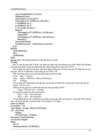LẬP TRÌNH PASCAL
size:=ImageSise(x1,y1,x2,y2);
GetMem(p,size);
GetImage(x1,y1,x2,y2,P^);
PutImage(x,y,P^,XORPut); { Xóa ảnh }
x:=GetMaxX div 2;
y:=GetMaxY div 2;
(* Di chuyển đĩa bay *)
Repeat
PutImage(x,y,P^,XORPut); { Vẽ đĩa bay }
Delay(200);
PutImage(x,y,P^,XORPut); { Xóa đĩa bay }
Move(x,y);
Until KeyPressed;
FreeMem(p,size); { Giải phóng vùng nhớ }
End;
BEGIN
ThietLapDoHoa;
Play;
CloseGraph;
END.
Bài tập 10.8: Viết chương trình để vẽ đa giác đều có n đỉnh.
Ý tưởng:
Khi vẽ một đa giác đều N đỉnh, các đỉnh này nằm trên một đường tròn (O,R) đồng thời khoảng
cách giữa hai đỉnh và tâm tạo thành một góc nhọn không đổi có giá trị là 2*Pi/N.
Giả sử đỉnh thứ nhất của đa giác nằm trên đường thẳng tạo với tâm một góc 00, đỉnh thứ hai tạo
một góc 2*Pi/N và đỉnh thứ i sẽ tạo một góc là 2*Pi(i-1)/N.
Một cách tổng quát, ta tạo một mảng để chứa tọa độ các đỉnh.
Const Max = <Giá trị>;
Type Mang = ARRAY[1..Max] of PointType;
Var P:Mang;
Giả sử chọn P0: PointType là tọa độ tâm của đa giác thì đỉnh thứ i của đa giác sẽ tạo một góc là:
Angle:=2*Pi*(i-1)/N
Nhưng nếu đa giác này có đỉnh đầu tiên tạo một góc bằng A0 thì:
Angle:=2*Pi*((i-1)/N + A0/360)
Và tọa độ các đỉnh này trên màn hình là:
P[i].x := P0.x + R*cos(Angle)
P[i].y := P0.y - R*sin(Angle)
Ta xây dựng thủ tục để tự động lưu các đỉnh của đa giác đều vào mảng P. Trong đó: P0 là tọa độ
tâm, A0 là góc bắt đầu, R là bán kính, N là số đỉnh (3<N<Max).
Uses Crt,Graph;
Const Max = 10;
Type Mang = Array[1..Max] of PointType;
Var A0,R:real;
N:Byte;
P0:PointType; P:Mang;
Procedure ThietLapDohoa;
Var Gd,Gm:Integer;
Begin
Gd:=0;
InitGraph(Gd,Gm,’D:BPBGI’);
102
 
