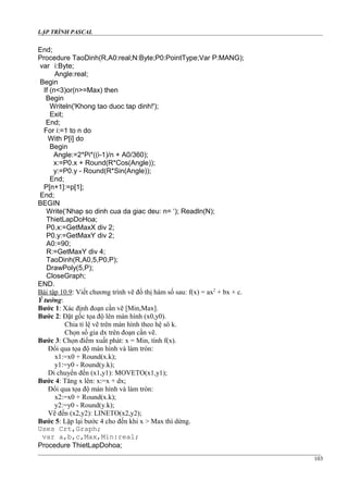 LẬP TRÌNH PASCAL
End;
Procedure TaoDinh(R,A0:real;N:Byte;P0:PointType;Var P:MANG);
var i:Byte;
Angle:real;
Begin
If (n<3)or(n>=Max) then
Begin
Writeln('Khong tao duoc tap dinh!');
Exit;
End;
For i:=1 to n do
With P[i] do
Begin
Angle:=2*Pi*((i-1)/n + A0/360);
x:=P0.x + Round(R*Cos(Angle));
y:=P0.y - Round(R*Sin(Angle));
End;
P[n+1]:=p[1];
End;
BEGIN
Write(‘Nhap so dinh cua da giac deu: n= ‘); Readln(N);
ThietLapDoHoa;
P0.x:=GetMaxX div 2;
P0.y:=GetMaxY div 2;
A0:=90;
R:=GetMaxY div 4;
TaoDinh(R,A0,5,P0,P);
DrawPoly(5,P);
CloseGraph;
END.
Bài tập 10.9: Viết chương trình vẽ đồ thị hàm số sau: f(x) = ax2
+ bx + c.
Ý tưởng:
Bước 1: Xác định đoạn cần vẽ [Min,Max].
Bước 2: Đặt gốc tọa độ lên màn hình (x0,y0).
Chia tỉ lệ vẽ trên màn hình theo hệ sô k.
Chọn số gia dx trên đoạn cần vẽ.
Bước 3: Chọn điểm xuất phát: x = Min, tính f(x).
Đổi qua tọa độ màn hình và làm tròn:
x1:=x0 + Round(x.k);
y1:=y0 - Round(y.k);
Di chuyển đến (x1,y1): MOVETO(x1,y1);
Bước 4: Tăng x lên: x:=x + dx;
Đổi qua tọa độ màn hình và làm tròn:
x2:=x0 + Round(x.k);
y2:=y0 - Round(y.k);
Vẽ đến (x2,y2): LINETO(x2,y2);
Bước 5: Lặp lại bước 4 cho đến khi x > Max thì dừng.
Uses Crt,Graph;
var a,b,c,Max,Min:real;
Procedure ThietLapDohoa;
103
 