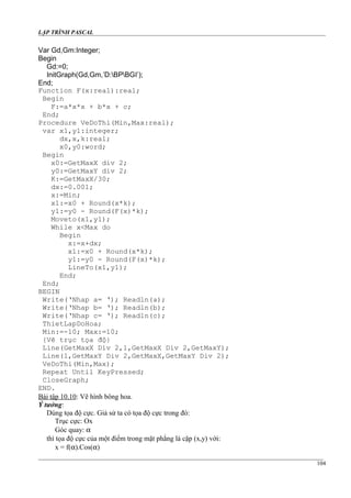 LẬP TRÌNH PASCAL
Var Gd,Gm:Integer;
Begin
Gd:=0;
InitGraph(Gd,Gm,’D:BPBGI’);
End;
Function F(x:real):real;
Begin
F:=a*x*x + b*x + c;
End;
Procedure VeDoThi(Min,Max:real);
var x1,y1:integer;
dx,x,k:real;
x0,y0:word;
Begin
x0:=GetMaxX div 2;
y0:=GetMaxY div 2;
K:=GetMaxX/30;
dx:=0.001;
x:=Min;
x1:=x0 + Round(x*k);
y1:=y0 - Round(F(x)*k);
Moveto(x1,y1);
While x<Max do
Begin
x:=x+dx;
x1:=x0 + Round(x*k);
y1:=y0 - Round(F(x)*k);
LineTo(x1,y1);
End;
End;
BEGIN
Write(‘Nhap a= ‘); Readln(a);
Write(‘Nhap b= ‘); Readln(b);
Write(‘Nhap c= ‘); Readln(c);
ThietLapDoHoa;
Min:=-10; Max:=10;
{Vẽ trục tọa độ}
Line(GetMaxX Div 2,1,GetMaxX Div 2,GetMaxY);
Line(1,GetMaxY Div 2,GetMaxX,GetMaxY Div 2);
VeDoThi(Min,Max);
Repeat Until KeyPressed;
CloseGraph;
END.
Bài tập 10.10: Vẽ hình bông hoa.
Ý tưởng:
Dùng tọa độ cực. Giả sử ta có tọa độ cực trong đó:
Trục cực: Ox
Góc quay: α
thì tọa độ cực của một điểm trong mặt phẳng là cặp (x,y) với:
x = f(α).Cos(α)
104
 