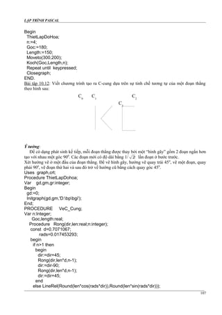 LẬP TRÌNH PASCAL
Begin
ThietLapDoHoa;
n:=4;
Goc:=180;
Length:=150;
Moveto(300,200);
Koch(Goc,Length,n);
Repeat until keypressed;
Closegraph;
END.
Bài tập 10.12: Viết chương trình tạo ra C-cung dựa trên sự tinh chế tương tự của một đoạn thẳng
theo hình sau:
Ý tưởng:
Để có dạng phát sinh kế tiếp, mỗi đoạn thẳng được thay bởi một “hình gãy” gồm 2 đoạn ngắn hơn
tạo với nhau một góc 900
. Các đoạn mới có độ dài bằng 1/ 2 lần đoạn ở bước trước.
Xét hướng vẽ ở một đầu của đoạn thẳng. Để vẽ hình gãy, hướng vẽ quay trái 450
, vẽ một đoạn, quay
phải 900
, vẽ đoạn thứ hai và sau đó trở về hướng cũ bằng cách quay góc 450
.
Uses graph,crt;
Procedure ThietLapDohoa;
Var gd,gm,gr:integer;
Begin
gd:=0;
Initgraph(gd,gm,'D:bpbgi');
End;
PROCEDURE VeC_Cung;
Var n:Integer;
Goc,length:real;
Procedure Rong(dir,len:real;n:integer);
const d=0.7071067;
rads=0.017453293;
begin
if n>1 then
begin
dir:=dir+45;
Rong(dir,len*d,n-1);
dir:=dir-90;
Rong(dir,len*d,n-1);
dir:=dir+45;
end
else LineRel(Round(len*cos(rads*dir)),Round(len*sin(rads*dir)));
107
C0
C1
C2
C3
 