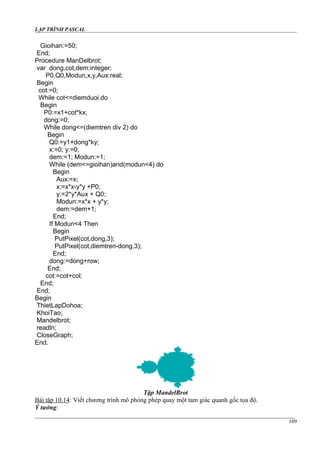 LẬP TRÌNH PASCAL
Gioihan:=50;
End;
Procedure ManDelbrot;
var dong,cot,dem:integer;
P0,Q0,Modun,x,y,Aux:real;
Begin
cot:=0;
While cot<=diemduoi do
Begin
P0:=x1+cot*kx;
dong:=0;
While dong<=(diemtren div 2) do
Begin
Q0:=y1+dong*ky;
x:=0; y:=0;
dem:=1; Modun:=1;
While (dem<=gioihan)and(modun<4) do
Begin
Aux:=x;
x:=x*x-y*y +P0;
y:=2*y*Aux + Q0;
Modun:=x*x + y*y;
dem:=dem+1;
End;
If Modun<4 Then
Begin
PutPixel(cot,dong,3);
PutPixel(cot,diemtren-dong,3);
End;
dong:=dong+row;
End;
cot:=cot+col;
End;
End;
Begin
ThietLapDohoa;
KhoiTao;
Mandelbrot;
readln;
CloseGraph;
End.
Tập MandelBrot
Bài tập 10.14: Viết chương trình mô phỏng phép quay một tam giác quanh gốc tọa độ.
Ý tưởng:
109
 