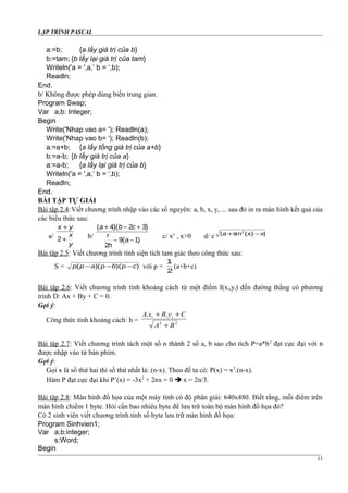 LẬP TRÌNH PASCAL
a:=b; {a lấy giá trị của b}
b:=tam; {b lấy lại giá trị của tam}
Writeln('a = ',a,’ b = ‘,b);
Readln;
End.
b/ Không được phép dùng biến trung gian.
Program Swap;
Var a,b: Integer;
Begin
Write('Nhap vao a= '); Readln(a);
Write('Nhap vao b= '); Readln(b);
a:=a+b; {a lấy tổng giá trị của a+b}
b:=a-b; {b lấy giá trị của a}
a:=a-b; {a lấy lại giá trị của b}
Writeln('a = ',a,’ b = ‘,b);
Readln;
End.
BÀI TẬP TỰ GIẢI
Bài tập 2.4:Viết chương trình nhập vào các số nguyên: a, b, x, y, ... sau đó in ra màn hình kết quả của
các biểu thức sau:
a/
x y
x
y
+
+2 b/
( )( )
( )
a b c
r
h
a
+ − +
− −
4 2 3
2
9 1
c/ xy
, x>0 d/ e | sin ( ) |a x x+ −2
Bài tập 2.5: Viết chương trình tính siện tích tam giác theo công thức sau:
S = p p a p b p c( )( )( )− − − với p =
1
2
(a+b+c)
Bài tập 2.6: Viết chương trình tính khoảng cách từ một điểm I(xi,yi) đến đường thẳng có phương
trình D: Ax + By + C = 0.
Gợi ý:
Công thức tính khoảng cách: h = 22
..
BA
CyBxA ii
+
++
Bài tập 2.7: Viết chương trình tách một số n thành 2 số a, b sao cho tích P=a*b2
đạt cực đại với n
được nhập vào từ bàn phím.
Gợi ý:
Gọi x là số thứ hai thì số thứ nhất là: (n-x). Theo đề ta có: P(x) = x2
.(n-x).
Hàm P đạt cực đại khi P’(x) = -3x2
+ 2nx = 0  x = 2n/3.
Bài tập 2.8: Màn hình đồ họa của một máy tính có độ phân giải: 640x480. Biết rằng, mỗi điểm trên
màn hình chiếm 1 byte. Hỏi cần bao nhiêu byte để lưu trữ toàn bộ màn hình đồ họa đó?
Có 2 sinh viên viết chương trình tính số byte lưu trữ màn hình đồ họa:
Program Sinhvien1;
Var a,b:integer;
s:Word;
Begin
11
 