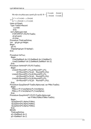 LẬP TRÌNH PASCAL
Ma trận của phép quay quanh gốc tọa độ: R = 





− )()(
)()(
αα
αα
CosSin
SinCos




+=
−=
)(.)(.'
)(.)(.'
αα
αα
CosySinxy
SinyCosxx
Uses crt,Graph;
Type ToaDo=Record
x,y:real;
End;
var k,Alpha,goc:real;
P,PP,PPP,P1,P2,P3:ToaDo;
x0,y0:word;
ch:char;
Procedure ThietLapDohoa;
Var gd,gm,gr:integer;
Begin
gd:=0;
Initgraph(gd,gm,'D:bpbgi');
End;
Procedure VeTruc;
Begin
Line(GetMaxX div 2,0,GetMaxX div 2,GetMaxY);
Line(0,GetMaxY div 2,GetMaxX,GetMaxY div 2);
End;
Procedure VeHinh(P1,P2,P3:ToaDo);
Begin
Line(x0+Round(P1.x*k),y0-Round(P1.y*k),
x0+Round(P2.x*k),y0- Round(P2.y*k));
Line(x0+Round(P2.x*k),y0-Round(P2.y*k),
x0+Round(P3.x*k),y0- Round(P3.y*k));
Line(x0+Round(P3.x*k),y0-Round(P3.y*k),
x0+Round(P1.x*k),y0- Round(P1.y*k));
End;
Procedure QuayDiem(P:ToaDo;Alpha:real; var PMoi:ToaDo);
Begin
PMoi.x:=P.x*cos(Alpha)-P.y*sin(Alpha);
PMoi.y:=P.x*sin(Alpha)+P.y*cos(Alpha);
End;
Procedure QuayHinh(P1,P2,P3:ToaDo;Alpha:real;
var P1Moi,P2Moi,P3Moi:ToaDo);
Begin
QuayDiem(P1,Alpha,P1Moi);
QuayDiem(P2,Alpha,P2Moi);
QuayDiem(P3,Alpha,P3Moi);
End;
BEGIN
ThietLapDoHoa;
x0:=GetMaxX div 2;
y0:=GetMaxY div 2;
110
 