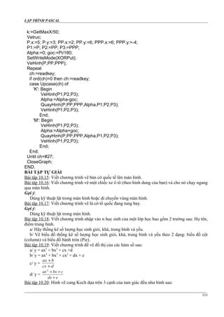 LẬP TRÌNH PASCAL
k:=GetMaxX/50;
Vetruc;
P.x:=5; P.y:=3; PP.x:=2; PP.y:=6; PPP.x:=6; PPP.y:=-4;
P1:=P; P2:=PP; P3:=PPP;
Alpha:=0; goc:=Pi/180;
SetWriteMode(XORPut);
VeHinh(P,PP,PPP);
Repeat
ch:=readkey;
if ord(ch)=0 then ch:=readkey;
case Upcase(ch) of
'K': Begin
VeHinh(P1,P2,P3);
Alpha:=Alpha-goc;
QuayHinh(P,PP,PPP,Alpha,P1,P2,P3);
VeHinh(P1,P2,P3);
End;
'M': Begin
VeHinh(P1,P2,P3);
Alpha:=Alpha+goc;
QuayHinh(P,PP,PPP,Alpha,P1,P2,P3);
VeHinh(P1,P2,P3);
End;
End;
Until ch=#27;
CloseGraph;
END.
BÀI TẬP TỰ GIẢI
Bài tập 10.15: Viết chương trình vẽ bàn cờ quốc tế lên màn hình.
Bài tập 10.16: Viết chương trình vẽ một chiếc xe ô tô (theo hình dung của bạn) và cho nó chạy ngang
qua màn hình.
Gợi ý:
Dùng kỹ thuật lật trong màn hình hoặc di chuyển vùng màn hình.
Bài tập 10.17: Viết chương trình vẽ lá cờ tổ quốc đang tung bay.
Gợi ý:
Dùng kỹ thuật lật trong màn hình.
Bài tập 10.18: Viết chương trình nhập vào n học sinh của một lớp học bao gồm 2 trường sau: Họ tên,
điểm trung bình.
a/ Hãy thống kê số lượng học sinh giỏi, khá, trung bình và yếu.
b/ Vẽ biểu đồ thống kê số lượng học sinh giỏi, khá, trung bình và yếu theo 2 dạng: biểu đồ cột
(column) và biểu đồ bánh tròn (Pie).
Bài tập 10.19: Viết chương trình để vẽ đồ thị của các hàm số sau:
a/ y = ax3
+ bx2
+ cx +d
b/ y = ax4
+ bx3
+ cx2
+ dx + e
c/ y =
dcx
bax
+
+
d/ y =
edx
cbxax
+
++2
Bài tập 10.20: Hình vẽ cung Koch dựa trên 3 cạnh của tam giác đều như hình sau:
111
 