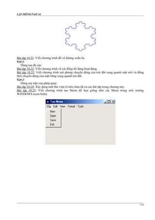 LẬP TRÌNH PASCAL
Bài tập 10.21: Viết chương trình để vẽ đường xoắn ốc.
Gợi ý:
Dùng tọa độ cực.
Bài tập 10.22: Viết chương trình vẽ cái đồng hồ đang hoạt động.
Bài tập 10.23: Viết chương trình mô phỏng chuyển động của trái đất xung quanh mặt trời và đồng
thời chuyển động của mặt trăng xung quanh trái đất.
Gợi ý:
Dùng ma trận của phép quay.
Bài tập 10.24: Xây dựng một thư viện (Unit) chứa tất cả các bài tập trong chương này.
Bài tập 10.25: Viết chương trình tạo Menu đồ họa giống như các Menu trong môi trường
WINDOWS (xem hình).
112
 