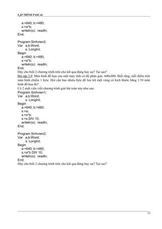LẬP TRÌNH PASCAL
a:=640; b:=480;
s:=a*b;
writeln(s); readln;
End.
Program Sinhvien2;
Var a,b:Word;
s: LongInt;
Begin
a:=640; b:=480;
s:=a*b;
writeln(s); readln;
End.
Hãy cho biết 2 chương trình trên cho kết quả đúng hay sai? Tại sao?
Bài tập 2.9: Màn hình đồ họa của một máy tính có độ phân giải: 640x480. Biết rằng, mỗi điểm trên
màn hình chiếm 1 byte. Hỏi cần bao nhiêu byte để lưu trữ một vùng có kích thước bằng 1/10 màn
hình đồ họa đó?
Có 2 sinh viên viết chương trình giải bài toán này như sau:
Program Sinhvien1;
Var a,b:Word;
s: LongInt;
Begin
a:=640; b:=480;
s:=a;
s:=s*b;
s:=s DIV 10;
writeln(s); readln;
End.
Program Sinhvien2;
Var a,b:Word;
s: LongInt;
Begin
a:=640; b:=480;
s:=a*b DIV 10;
writeln(s); readln;
End.
Hãy cho biết 2 chương trình trên cho kết quả đúng hay sai? Tại sao?
12
 