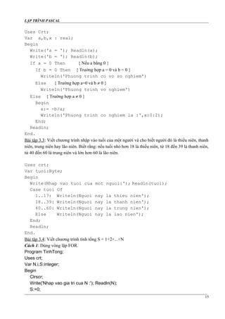 LẬP TRÌNH PASCAL
Uses Crt;
Var a,b,x : real;
Begin
Write('a = '); Readln(a);
Write('b = '); Readln(b);
If a = 0 Then { Nếu a bằng 0 }
If b = 0 Then { Trường hợp a = 0 và b = 0 }
Writeln('Phuong trinh co vo so nghiem')
Else { Trường hợp a=0 và b ≠ 0 }
Writeln('Phuong trinh vo nghiem')
Else { Trường hợp a ≠ 0 }
Begin
x:= -b/a;
Writeln('Phuong trinh co nghiem la :',x:0:2);
End;
Readln;
End.
Bài tập 3.3: Viết chương trình nhập vào tuổi của một người và cho biết người đó là thiếu niên, thanh
niên, trung niên hay lão niên. Biết rằng: nếu tuổi nhỏ hơn 18 là thiếu niên, từ 18 đến 39 là thanh niên,
từ 40 đến 60 là trung niên và lớn hơn 60 là lão niên.
Uses crt;
Var tuoi:Byte;
Begin
Write(Nhap vao tuoi cua mot nguoi:'); Readln(tuoi);
Case tuoi Of
1..17: Writeln(Nguoi nay la thieu nien');
18..39: Writeln(Nguoi nay la thanh nien');
40..60: Writeln(Nguoi nay la trung nien');
Else Writeln(Nguoi nay la lao nien');
End;
Readln;
End.
Bài tập 3.4: Viết chương trình tính tổng S = 1+2+...+N
Cách 1: Dùng vòng lặp FOR.
Program TinhTong;
Uses crt;
Var N,i,S:integer;
Begin
Clrscr;
Write('Nhap vao gia tri cua N :'); Readln(N);
S:=0;
15
 
