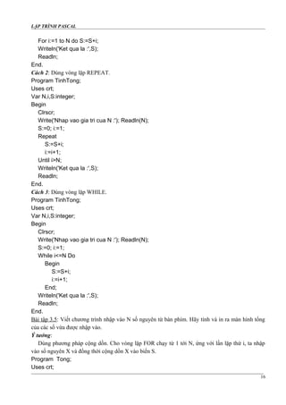 LẬP TRÌNH PASCAL
For i:=1 to N do S:=S+i;
Writeln('Ket qua la :',S);
Readln;
End.
Cách 2: Dùng vòng lặp REPEAT.
Program TinhTong;
Uses crt;
Var N,i,S:integer;
Begin
Clrscr;
Write('Nhap vao gia tri cua N :'); Readln(N);
S:=0; i:=1;
Repeat
S:=S+i;
i:=i+1;
Until i>N;
Writeln('Ket qua la :',S);
Readln;
End.
Cách 3: Dùng vòng lặp WHILE.
Program TinhTong;
Uses crt;
Var N,i,S:integer;
Begin
Clrscr;
Write('Nhap vao gia tri cua N :'); Readln(N);
S:=0; i:=1;
While i<=N Do
Begin
S:=S+i;
i:=i+1;
End;
Writeln('Ket qua la :',S);
Readln;
End.
Bài tập 3.5: Viết chương trình nhập vào N số nguyên từ bàn phím. Hãy tính và in ra màn hình tổng
của các số vừa được nhập vào.
Ý tưởng:
Dùng phương pháp cộng dồn. Cho vòng lặp FOR chạy từ 1 tới N, ứng với lần lặp thứ i, ta nhập
vào số nguyên X và đồng thời cộng dồn X vào biến S.
Program Tong;
Uses crt;
16
 